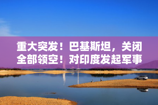 重大突发！巴基斯坦，关闭全部领空！对印度发起军事行动
