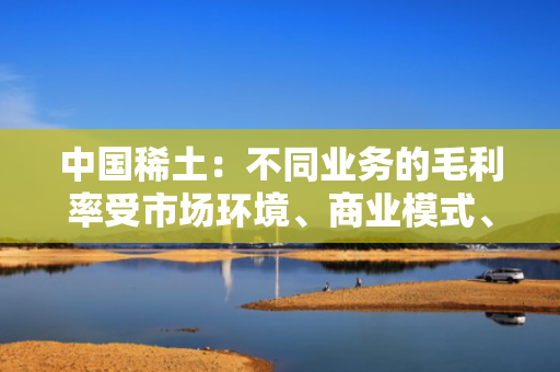 中国稀土：不同业务的毛利率受市场环境、商业模式、营销结构等因素综合影响