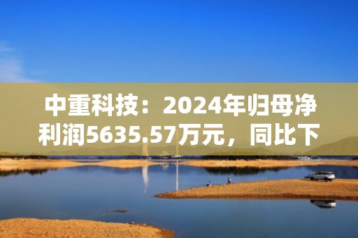 中重科技：2024年归母净利润5635.57万元，同比下降69.03%