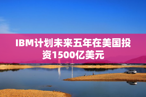 IBM计划未来五年在美国投资1500亿美元