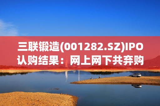 三联锻造(001282.SZ)IPO认购结果：网上网下共弃购38.698万股 第1张