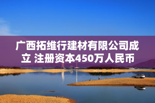 广西拓维行建材有限公司成立 注册资本450万人民币