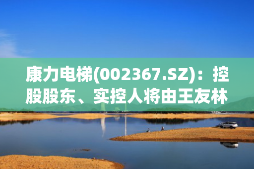 康力电梯(002367.SZ)：控股股东、实控人将由王友林变更为朱美娟