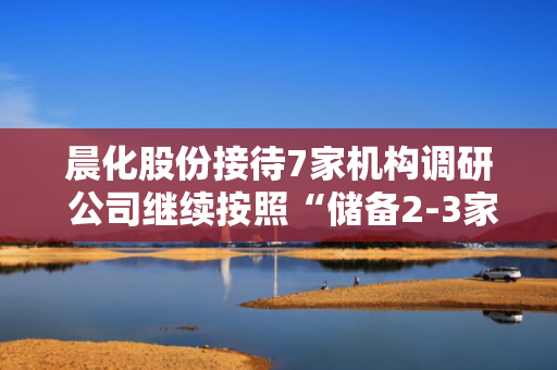 晨化股份接待7家机构调研 公司继续按照“储备2-3家，力争成功1家”的目标不断完善和拓宽外延式增长路径