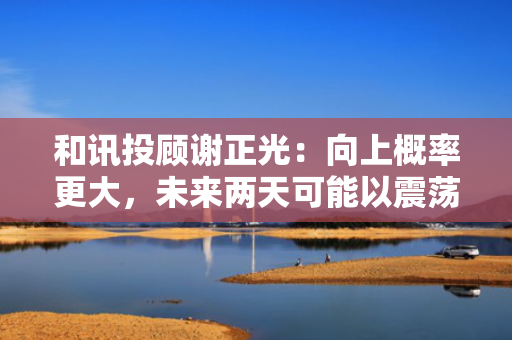 和讯投顾谢正光：向上概率更大，未来两天可能以震荡形式展开