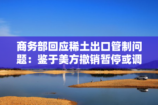 商务部回应稀土出口管制问题：鉴于美方撤销暂?；虻髡泄囟曰诱鞴厮?，中方相应调整有关关税和非关税对美反制措施