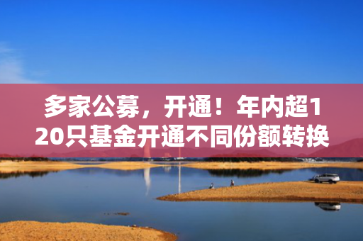 多家公募，开通！年内超120只基金开通不同份额转换业务！