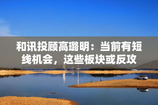 和讯投顾高璐明：当前有短线机会，这些板块或反攻