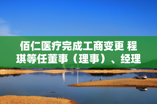 佰仁医疗完成工商变更 程琪等任董事（理事）、经理、监事