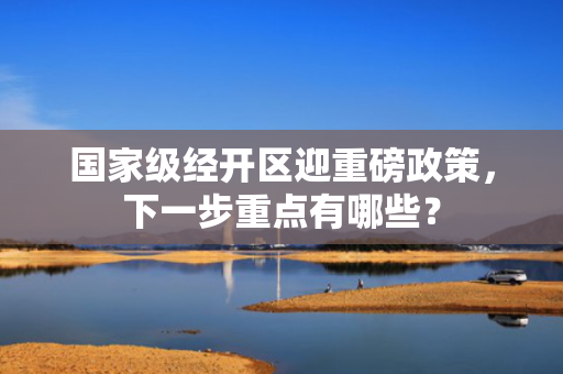 国家级经开区迎重磅政策，下一步重点有哪些？