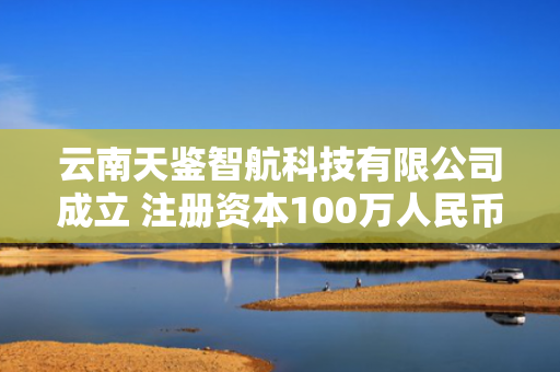 云南天鉴智航科技有限公司成立 注册资本100万人民币