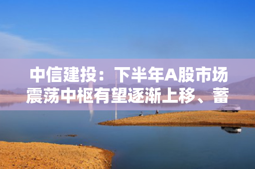中信建投：下半年A股市场震荡中枢有望逐渐上移、蓄势待起 重点关注创新药等