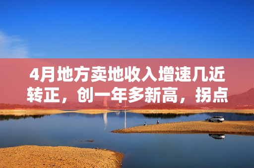 4月地方卖地收入增速几近转正，创一年多新高，拐点来了？