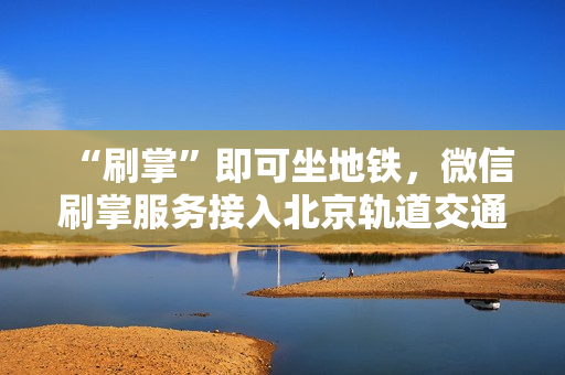 “刷掌”即可坐地铁，微信刷掌服务接入北京轨道交通大兴机场线，助力轨道交通创新变革