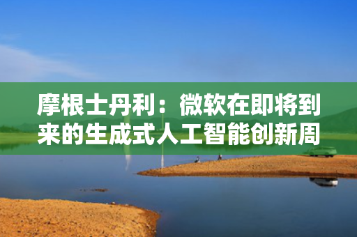 摩根士丹利：微软在即将到来的生成式人工智能创新周期中处于有利地位