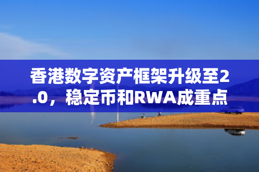 香港数字资产框架升级至2.0，稳定币和RWA成重点