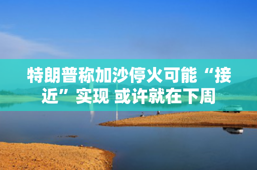 特朗普称加沙?；鹂赡堋敖咏笔迪?或许就在下周