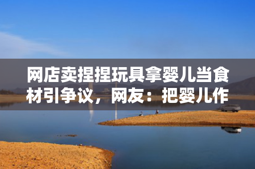 网店卖捏捏玩具拿婴儿当食材引争议，网友：把婴儿作为食材难以理解
