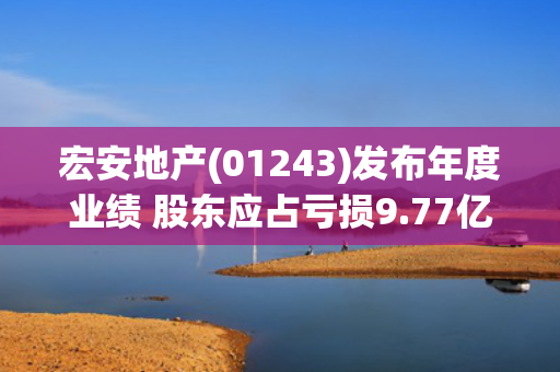宏安地产(01243)发布年度业绩 股东应占亏损9.77亿港元 同比扩大33%