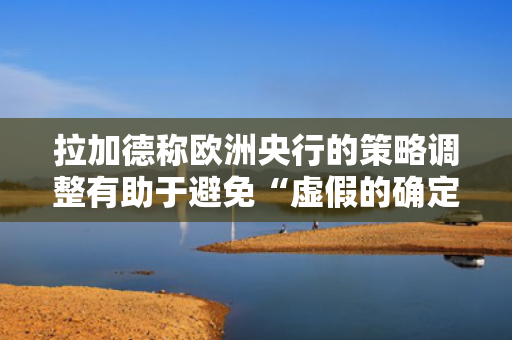 拉加德称欧洲央行的策略调整有助于避免“虚假的确定性”