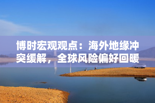 博时宏观观点：海外地缘冲突缓解，全球风险偏好回暖