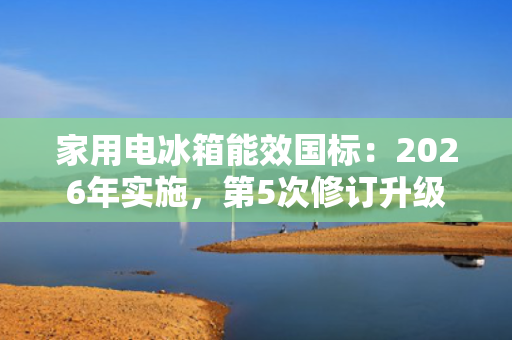 家用电冰箱能效国标：2026年实施，第5次修订升级