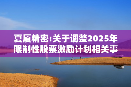 夏厦精密:关于调整2025年限制性股票激励计划相关事项的公告