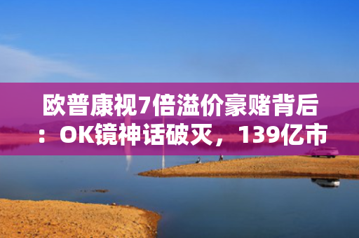 欧普康视7倍溢价豪赌背后：OK镜神话破灭，139亿市值危局下的募资腾挪