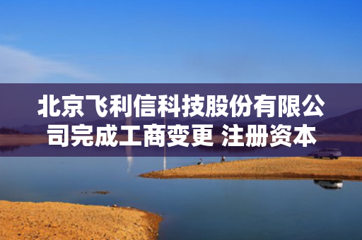 北京飞利信科技股份有限公司完成工商变更 注册资本增至143527万元