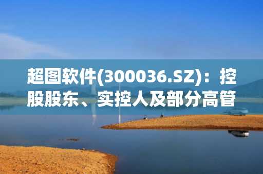 超图软件(300036.SZ)：控股股东、实控人及部分高管拟减持公司股份