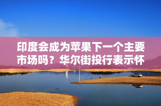 印度会成为苹果下一个主要市场吗？华尔街投行表示怀疑
