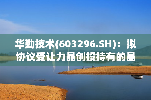 华勤技术(603296.SH)：拟协议受让力晶创投持有的晶合集成1.2亿股股份 第1张