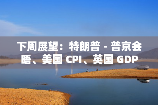 下周展望：特朗普 - 普京会晤、美国 CPI、英国 GDP