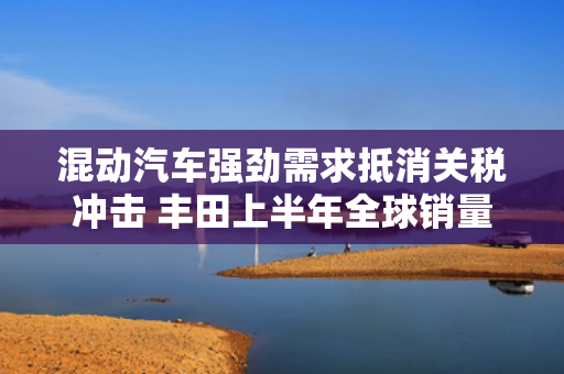 混动汽车强劲需求抵消关税冲击 丰田上半年全球销量创新高
