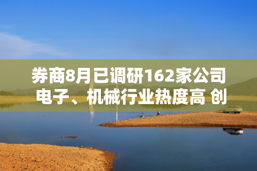 券商8月已调研162家公司 电子、机械行业热度高 创新药出海有看点