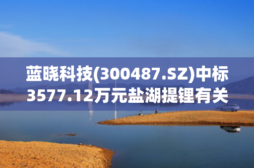 蓝晓科技(300487.SZ)中标3577.12万元盐湖提锂有关项目