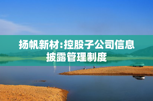 扬帆新材:控股子公司信息披露管理制度