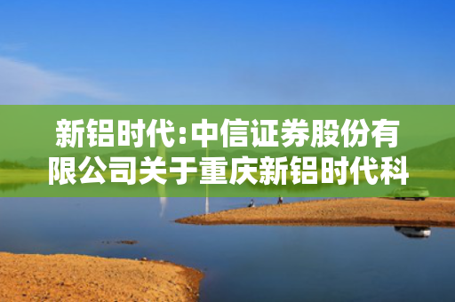 新铝时代:中信证券股份有限公司关于重庆新铝时代科技股份有限公司本次交易符合创业板上市公司相关规定的核查意见