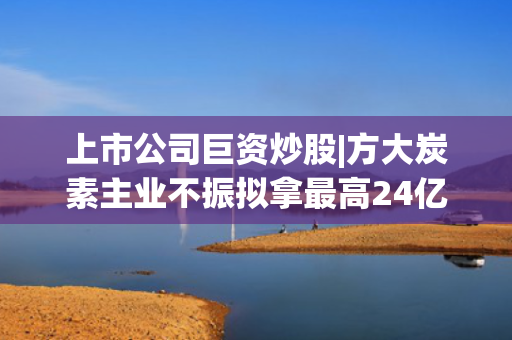 上市公司巨资炒股|方大炭素主业不振拟拿最高24亿元“炒股” 今年上半年扣非净利润预计大降95%
