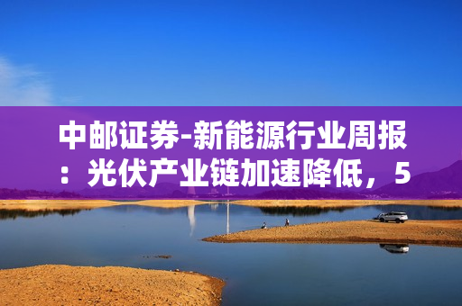 中邮证券-新能源行业周报：光伏产业链加速降低，5月电动车销量同环比双增-230528