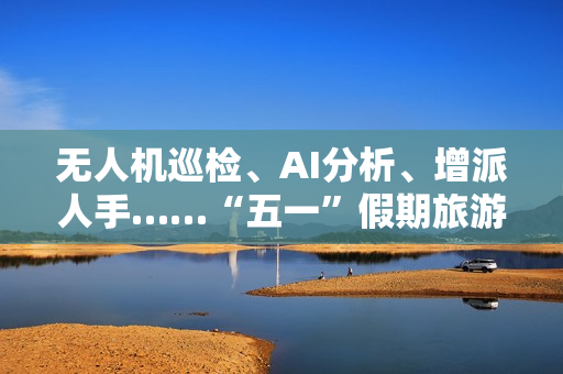 无人机巡检、AI分析、增派人手……“五一”假期旅游景点持续升温 物业公司时隔3年再迎“大考” 第1张