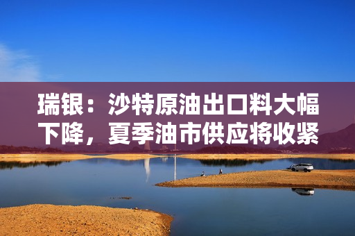 瑞银：沙特原油出口料大幅下降，夏季油市供应将收紧
