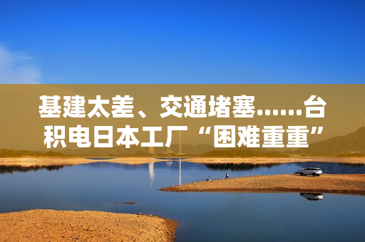 基建太差、交通堵塞......台积电日本工厂“困难重重”