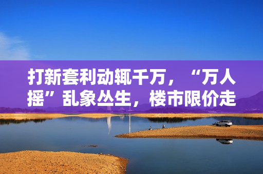 打新套利动辄千万，“万人摇”乱象丛生，楼市限价走到十字路口