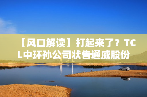 【风口解读】打起来了？TCL中环孙公司状告通威股份子公司，涉及叠瓦专利侵权