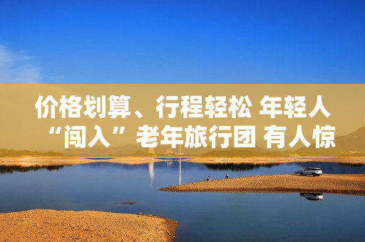 价格划算、行程轻松 年轻人“闯入”老年旅行团 有人惊喜有人不适