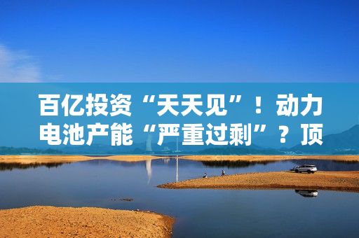 百亿投资“天天见”！动力电池产能“严重过?！?？顶级巨头最新发声…
