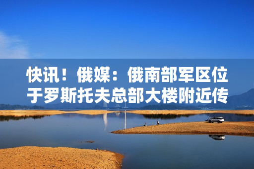 快讯！俄媒：俄南部军区位于罗斯托夫总部大楼附近传出爆炸声