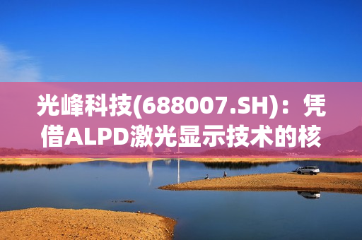 光峰科技(688007.SH)：凭借ALPD激光显示技术的核心技术方案的先进性，将把车灯价格降到比目前市面上的激光大灯更低