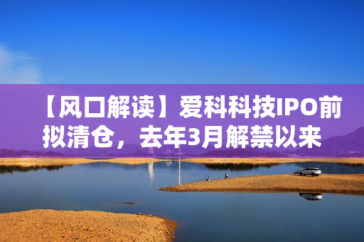 【风口解读】爱科科技IPO前拟清仓，去年3月解禁以来股东频繁减持